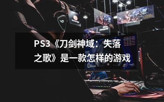 PS3《刀剑神域：失落之歌》是一款怎样的游戏-第1张-游戏信息-龙启网