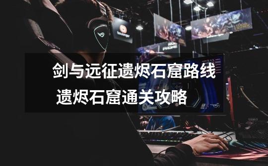 剑与远征遗烬石窟路线 遗烬石窟通关攻略-第1张-游戏信息-龙启网