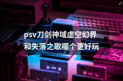 psv刀剑神域虚空幻界和失落之歌哪个更好玩-第1张-游戏信息-龙启网