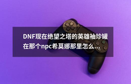 DNF现在绝望之塔的英雄袖珍罐在那个npc希莫娜那里怎么没了换可交易的-第1张-游戏信息-龙启网