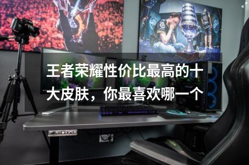 王者荣耀性价比最高的十大皮肤,你最喜欢哪一个-第1张-游戏信息-龙启网