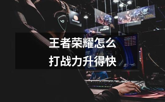 王者荣耀怎么打战力升得快-第1张-游戏信息-龙启网