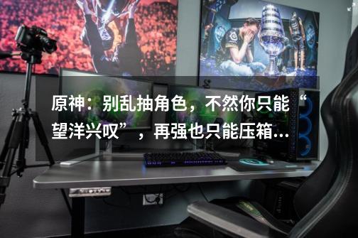 原神:别乱抽角色,不然你只能“望洋兴叹”,再强也只能压箱底-第1张-游戏信息-龙启网