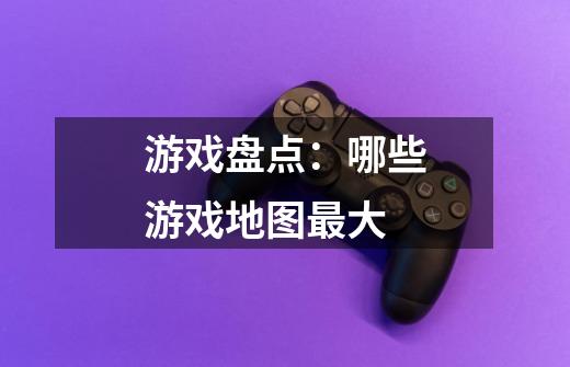 游戏盘点:哪些游戏地图最大-第1张-游戏信息-龙启网
