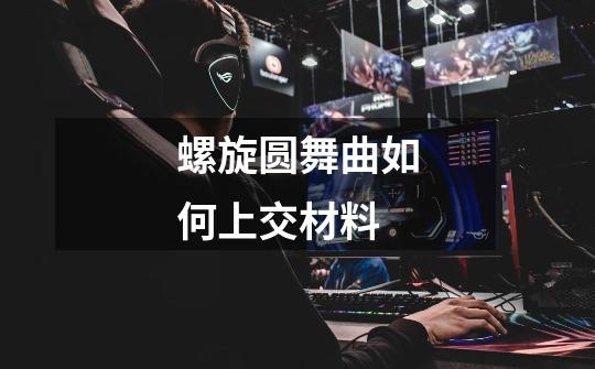 螺旋圆舞曲如何上交材料-第1张-游戏信息-龙启网