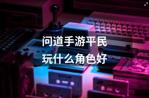 问道手游平民玩什么角色好-第1张-游戏信息-龙启网