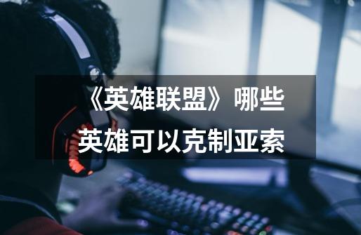 《英雄联盟》哪些英雄可以克制亚索-第1张-游戏信息-龙启网