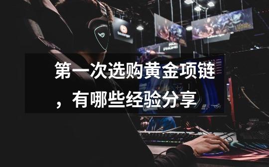 第一次选购黄金项链,有哪些经验分享-第1张-游戏信息-龙启网