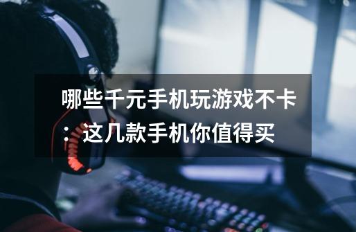 哪些千元手机玩游戏不卡:这几款手机你值得买-第1张-游戏信息-龙启网
