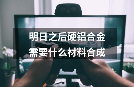 明日之后硬铝合金需要什么材料合成-第1张-游戏信息-龙启网