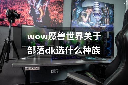 wow魔兽世界关于部落dk选什么种族-第1张-游戏信息-龙启网