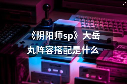 《阴阳师sp》大岳丸阵容搭配是什么-第1张-游戏信息-龙启网