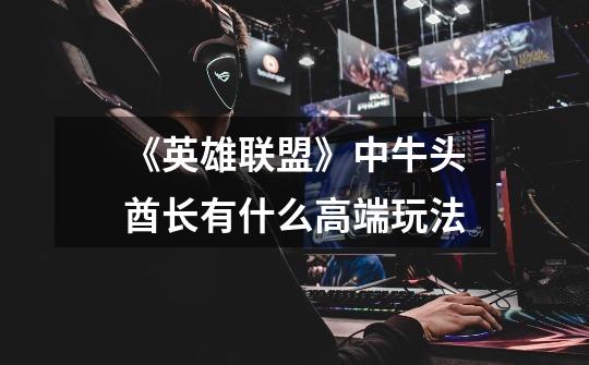 《英雄联盟》中牛头酋长有什么高端玩法-第1张-游戏信息-龙启网