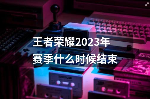 王者荣耀2023年赛季什么时候结束-第1张-游戏信息-龙启网