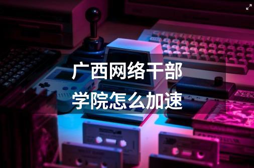 广西网络干部学院怎么加速-第1张-游戏信息-龙启网