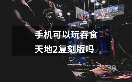 手机可以玩吞食天地2复刻版吗-第1张-游戏信息-龙启网