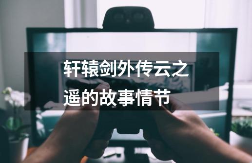 轩辕剑外传云之遥的故事情节-第1张-游戏信息-龙启网