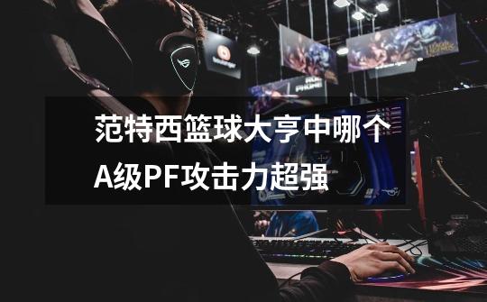 范特西篮球大亨中哪个A+级PF攻击力超强-第1张-游戏信息-龙启网