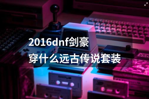 2016dnf剑豪穿什么远古传说套装-第1张-游戏信息-龙启网