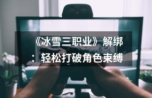 《冰雪三职业》解绑:轻松打破角色束缚-第1张-游戏信息-龙启网