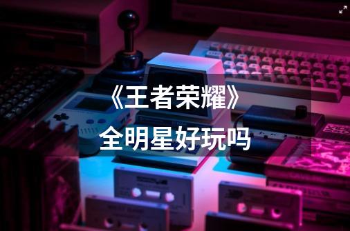 《王者荣耀》全明星好玩吗-第1张-游戏信息-龙启网