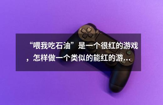 “喂我吃石油”是一个很红的游戏，怎样做一个类似的能红的游戏-第1张-游戏信息-龙启网