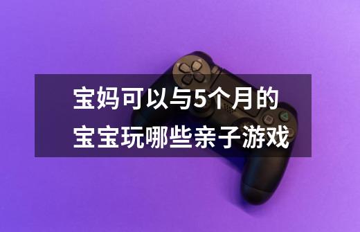 宝妈可以与5个月的宝宝玩哪些亲子游戏-第1张-游戏信息-龙启网