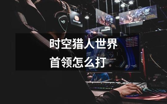 时空猎人世界首领怎么打-第1张-游戏信息-龙启网