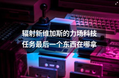 辐射新维加斯的力场科技任务最后一个东西在哪拿-第1张-游戏信息-龙启网