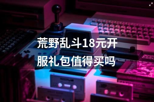 荒野乱斗18元开服礼包值得买吗-第1张-游戏信息-龙启网