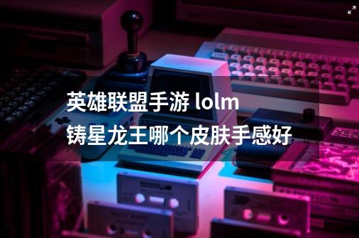 英雄联盟手游 lolm铸星龙王哪个皮肤手感好-第1张-游戏信息-龙启网