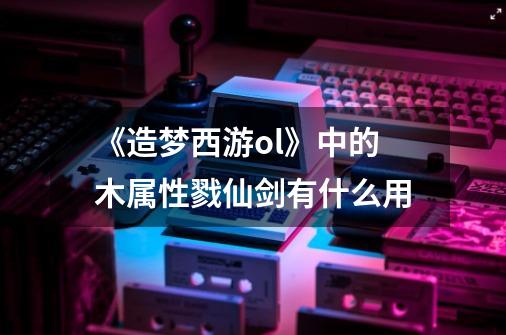 《造梦西游ol》中的木属性戮仙剑有什么用-第1张-游戏信息-龙启网