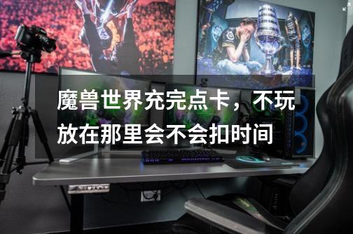 魔兽世界充完点卡，不玩放在那里会不会扣时间-第1张-游戏信息-龙启网