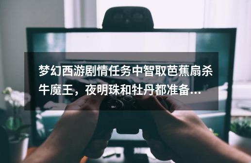 梦幻西游剧情任务中智取芭蕉扇杀牛魔王,夜明珠和牡丹都准备好了怎么杀不了,本人145级了。-第1张-游戏信息-龙启网