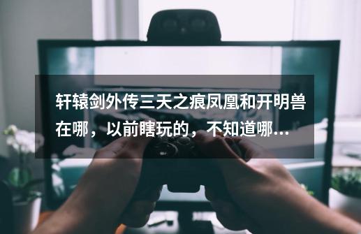 轩辕剑外传三天之痕凤凰和开明兽在哪,以前瞎玩的,不知道哪来的凤凰就给符鬼吃了,现在回想都忘了-第1张-游戏信息-龙启网