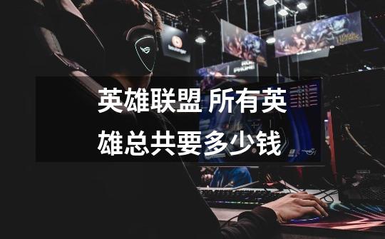 英雄联盟 所有英雄总共要多少钱-第1张-游戏信息-龙启网