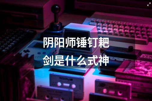 阴阳师锤钉耙剑是什么式神-第1张-游戏信息-龙启网