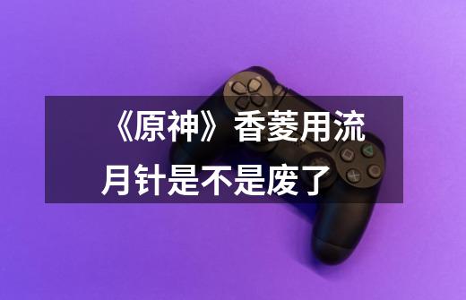 《原神》香菱用流月针是不是废了-第1张-游戏信息-龙启网