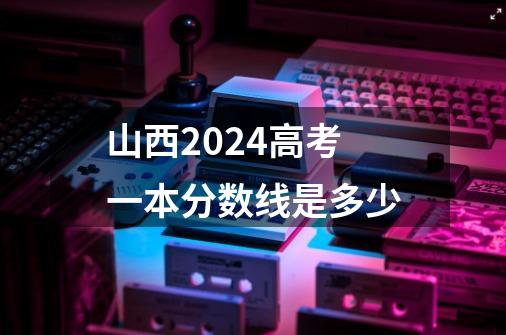 山西2024高考一本分数线是多少-第1张-游戏信息-龙启网