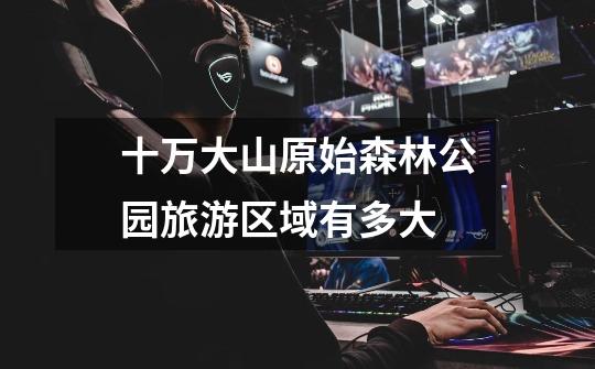十万大山原始森林公园旅游区域有多大-第1张-游戏信息-龙启网