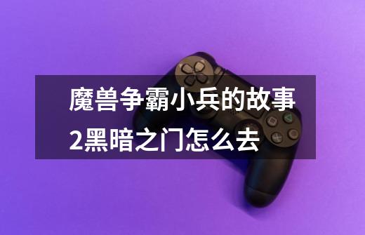 魔兽争霸小兵的故事2黑暗之门怎么去-第1张-游戏信息-龙启网