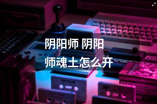 阴阳师 阴阳师魂土怎么开-第1张-游戏信息-龙启网