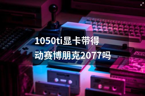 1050ti显卡带得动赛博朋克2077吗-第1张-游戏信息-龙启网