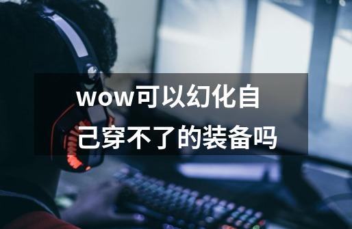 wow可以幻化自己穿不了的装备吗-第1张-游戏信息-龙启网