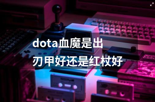 dota血魔是出刃甲好还是红杖好-第1张-游戏信息-龙启网