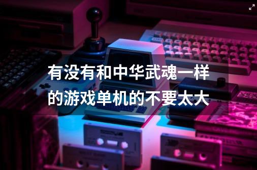 有没有和中华武魂一样的游戏单机的不要太大-第1张-游戏信息-龙启网