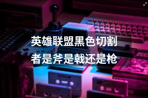 英雄联盟黑色切割者是斧是戟还是枪-第1张-游戏信息-龙启网