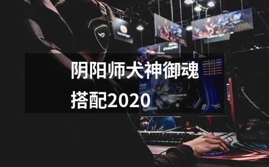 阴阳师犬神御魂搭配2020-第1张-游戏信息-龙启网