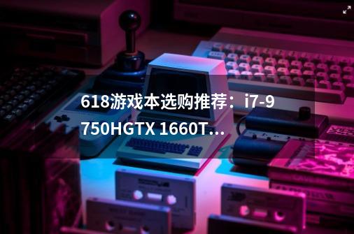 618游戏本选购推荐:i7-9750H+GTX 1660Ti价格低至8399元-第1张-游戏信息-龙启网