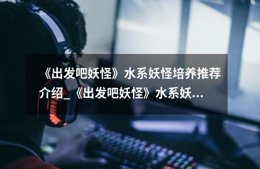 《出发吧妖怪》水系妖怪培养推荐介绍_《出发吧妖怪》水系妖怪培养推荐是什么-第1张-游戏信息-龙启网